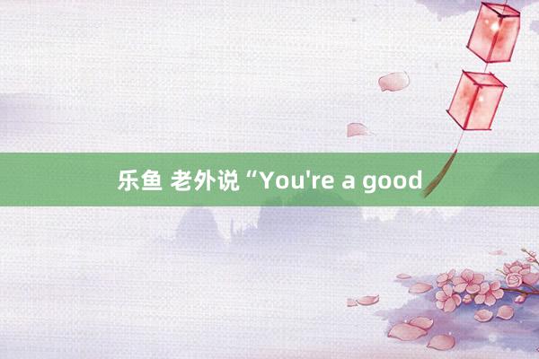 乐鱼 老外说“You're a good