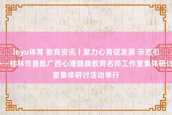 leyu体育 教育资讯丨聚力心育促发展 示范引领启新程——桂林市首批广西心理健康教育名师工作室集体研讨活动举行