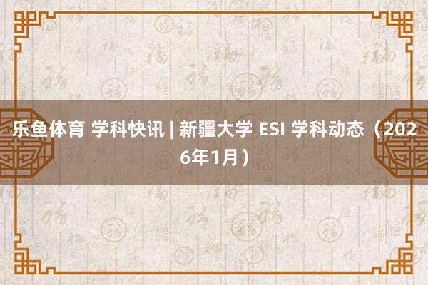 乐鱼体育 学科快讯 | 新疆大学 ESI 学科动态(2026年1月)