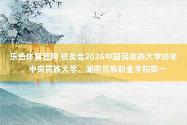 乐鱼体育官网 校友会2026中国民族类大学排名，中央民族大学、湖南民族职业学院第一
