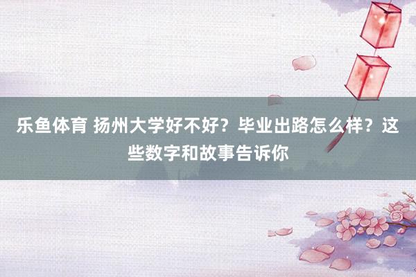 乐鱼体育 扬州大学好不好？毕业出路怎么样？这些数字和故事告诉你