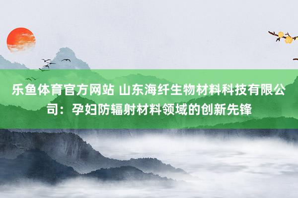 乐鱼体育官方网站 山东海纤生物材料科技有限公司:孕妇防辐射材料领域的创新先锋