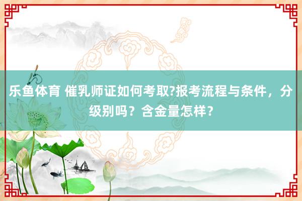 乐鱼体育 催乳师证如何考取?报考流程与条件，分级别吗？含金量怎样？