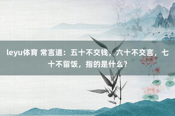 leyu体育 常言道:五十不交钱,六十不交言,七十不留饭,指的是什么?