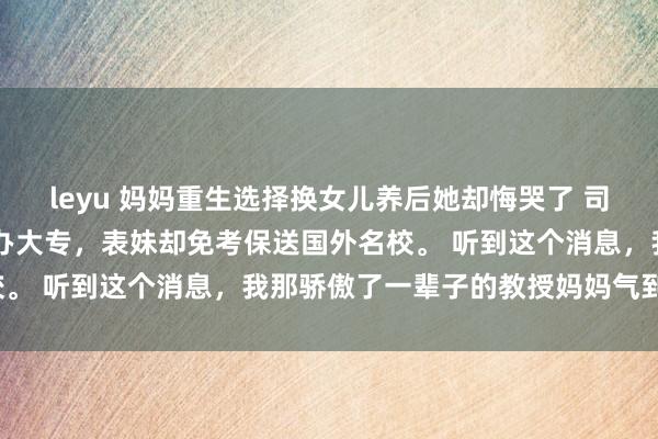 leyu 妈妈重生选择换女儿养后她却悔哭了 司淼 我高考失利只考上民办大专,表妹却免考保送国外名校。 听到这个消息,我那骄傲了一辈子的教授妈妈气到吐血。