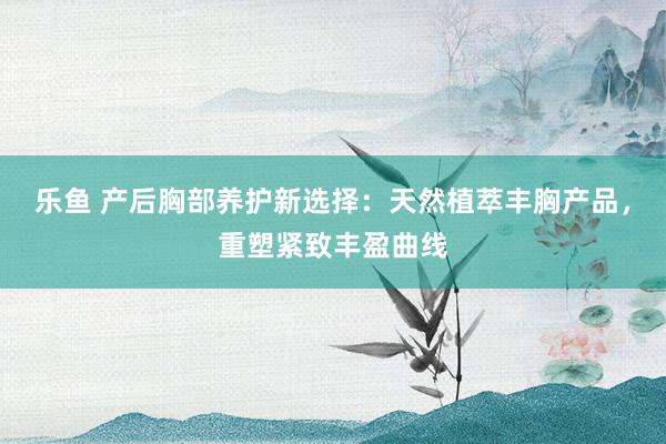 乐鱼 产后胸部养护新选择：天然植萃丰胸产品，重塑紧致丰盈曲线