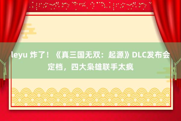 leyu 炸了！《真三国无双：起源》DLC发布会定档，四大枭雄联手太疯