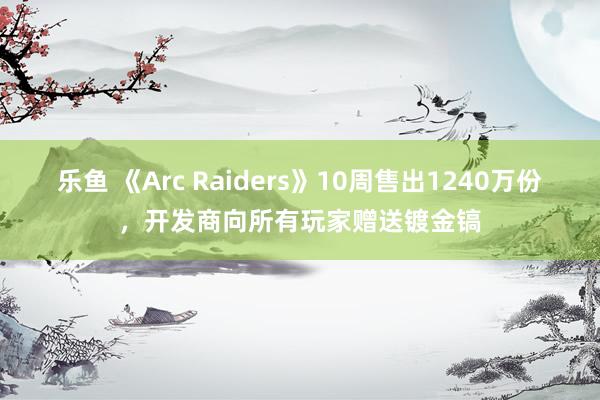 乐鱼 《Arc Raiders》10周售出1240万份,开发商向所有玩家赠送镀金镐