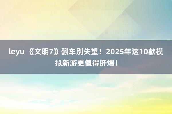 leyu 《文明7》翻车别失望！2025年这10款模拟新游更值得肝爆！