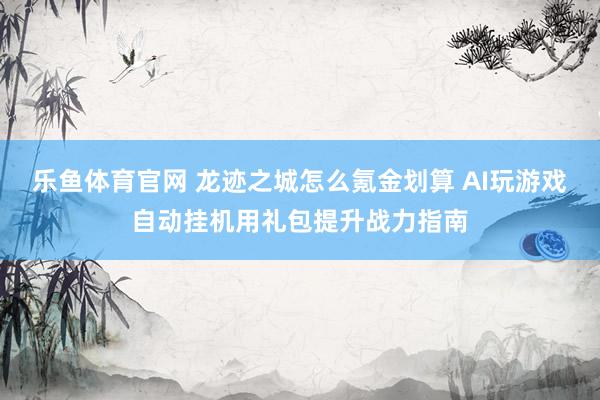 乐鱼体育官网 龙迹之城怎么氪金划算 AI玩游戏自动挂机用礼包提升战力指南