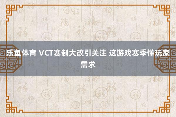 乐鱼体育 VCT赛制大改引关注 这游戏赛季懂玩家需求