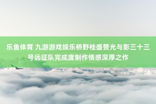 乐鱼体育 九游游戏娱乐桥野桂盛赞光与影三十三号远征队完成度制作情感深厚之作
