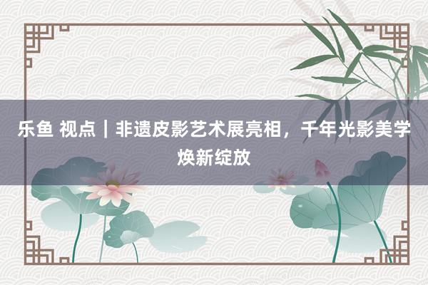乐鱼 视点｜非遗皮影艺术展亮相，千年光影美学焕新绽放