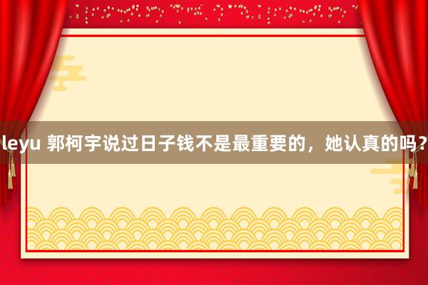 leyu 郭柯宇说过日子钱不是最重要的，她认真的吗？