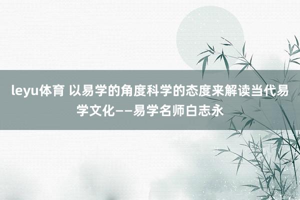 leyu体育 以易学的角度科学的态度来解读当代易学文化——易学名师白志永