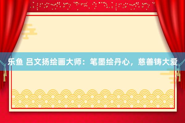 乐鱼 吕文扬绘画大师：笔墨绘丹心，慈善铸大爱