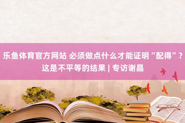乐鱼体育官方网站 必须做点什么才能证明“配得”?这是不平等的结果 | 专访谢晶