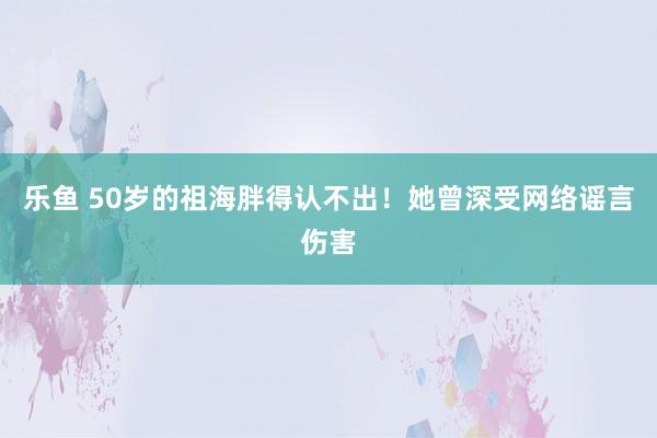 乐鱼 50岁的祖海胖得认不出!她曾深受网络谣言伤害