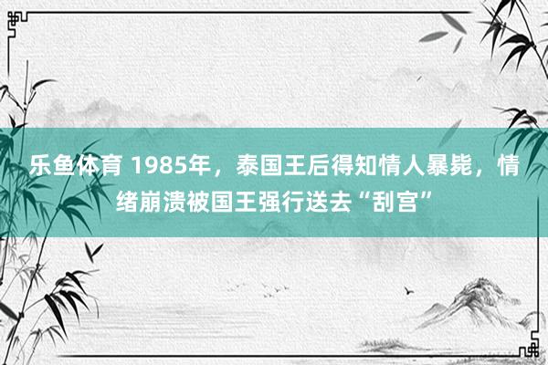 乐鱼体育 1985年,泰国王后得知情人暴毙,情绪崩溃被国王强行送去“刮宫”