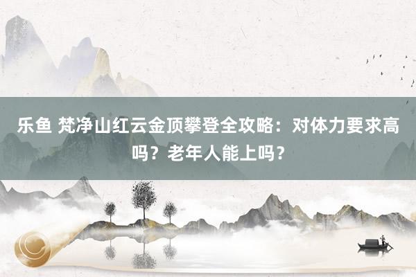 乐鱼 梵净山红云金顶攀登全攻略：对体力要求高吗？老年人能上吗？
