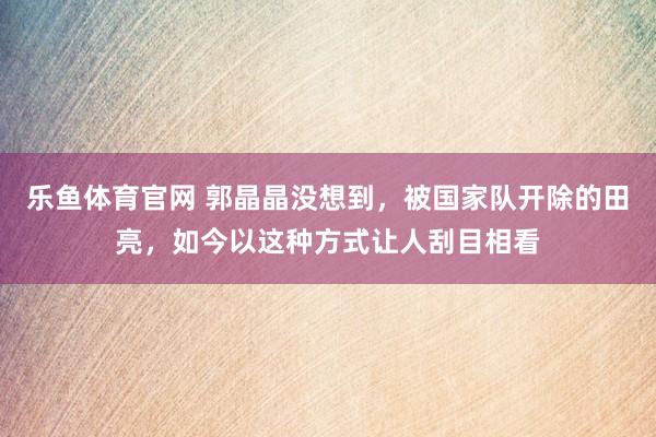 乐鱼体育官网 郭晶晶没想到,被国家队开除的田亮,如今以这种方式让人刮目相看