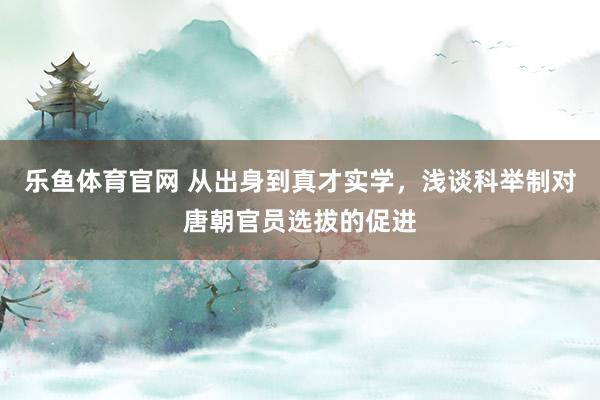 乐鱼体育官网 从出身到真才实学，浅谈科举制对唐朝官员选拔的促进
