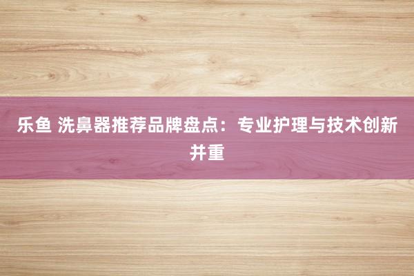 乐鱼 洗鼻器推荐品牌盘点：专业护理与技术创新并重