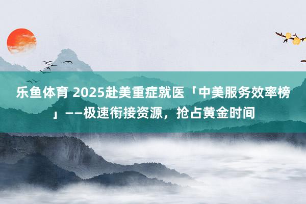 乐鱼体育 2025赴美重症就医「中美服务效率榜」——极速衔接资源，抢占黄金时间