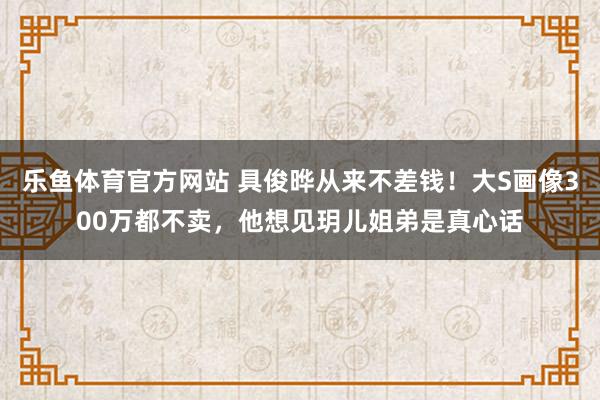 乐鱼体育官方网站 具俊晔从来不差钱!大S画像300万都不卖,他想见玥儿姐弟是真心话