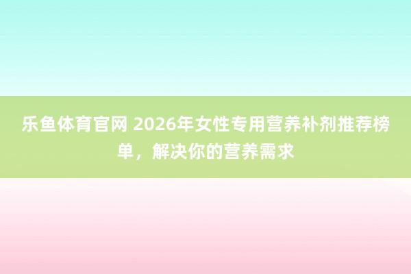 乐鱼体育官网 2026年女性专用营养补剂推荐榜单，解决你的营养需求