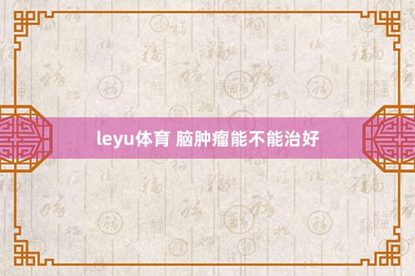 leyu体育 脑肿瘤能不能治好