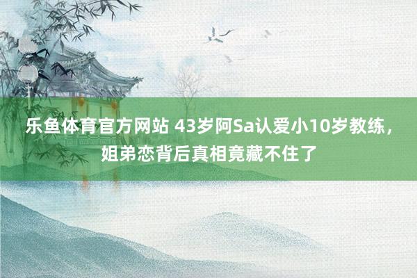 乐鱼体育官方网站 43岁阿Sa认爱小10岁教练，姐弟恋背后真相竟藏不住了