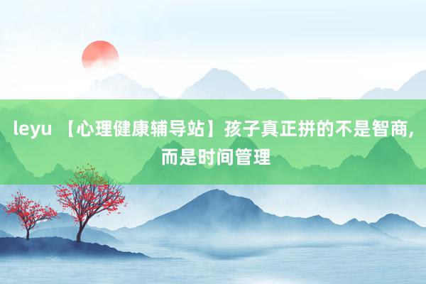 leyu 【心理健康辅导站】孩子真正拼的不是智商， 而是时间管理