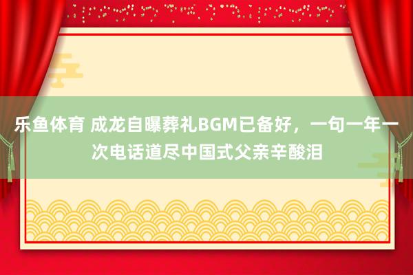 乐鱼体育 成龙自曝葬礼BGM已备好，一句一年一次电话道尽中国式父亲辛酸泪