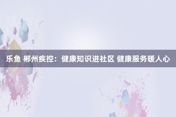 乐鱼 郴州疾控：健康知识进社区 健康服务暖人心