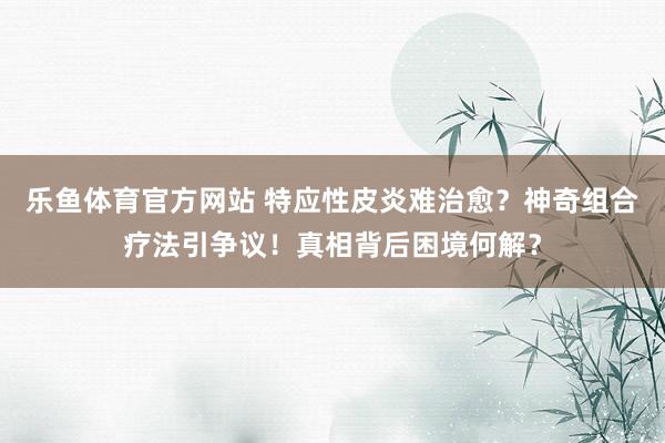 乐鱼体育官方网站 特应性皮炎难治愈?神奇组合疗法引争议!真相背后困境何解?