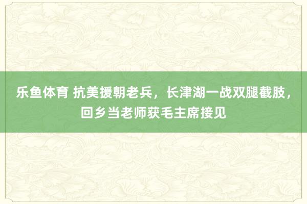 乐鱼体育 抗美援朝老兵，长津湖一战双腿截肢，回乡当老师获毛主席接见
