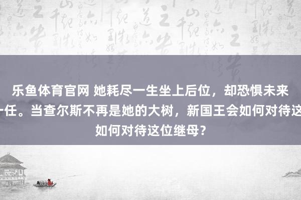 乐鱼体育官网 她耗尽一生坐上后位，却恐惧未来成为上一任。当查尔斯不再是她的大树，新国王会如何对待这位继母？