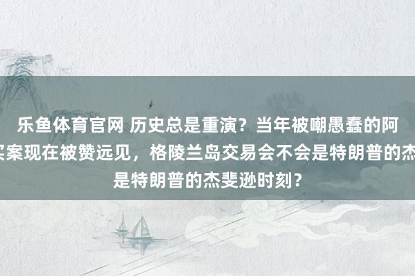 乐鱼体育官网 历史总是重演？当年被嘲愚蠢的阿拉斯加购买案现在被赞远见，格陵兰岛交易会不会是特朗普的杰斐逊时刻？