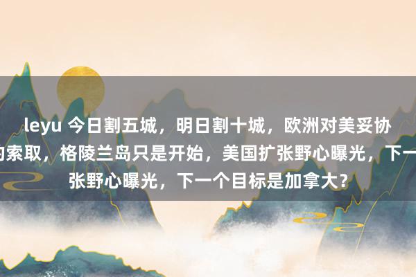 leyu 今日割五城，明日割十城，欧洲对美妥协换来的是更贪婪的索取，格陵兰岛只是开始，美国扩张野心曝光，下一个目标是加拿大？