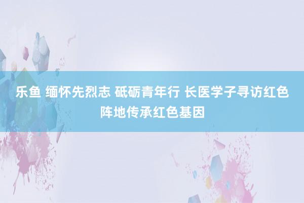 乐鱼 缅怀先烈志 砥砺青年行 长医学子寻访红色阵地传承红色基因