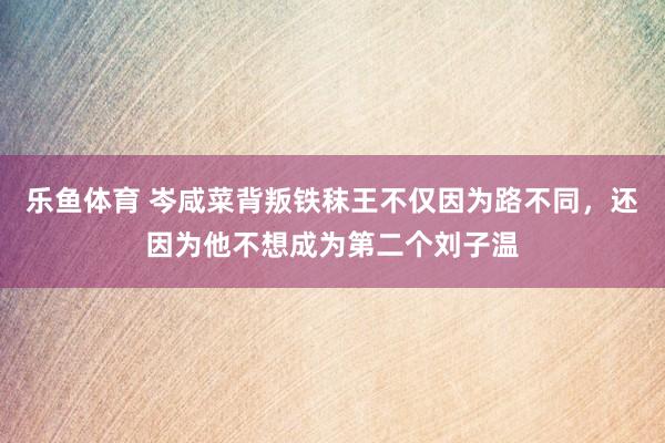 乐鱼体育 岑咸菜背叛铁秣王不仅因为路不同，还因为他不想成为第二个刘子温