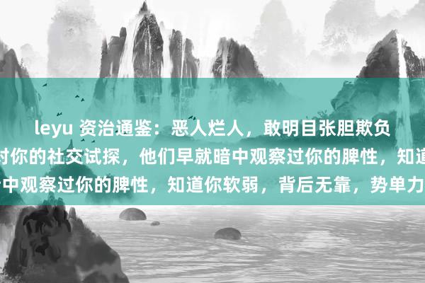 leyu 资治通鉴：恶人烂人，敢明目张胆欺负你，其实很早就完成了对你的社交试探，他们早就暗中观察过你的脾性，知道你软弱，背后无靠，势单力薄