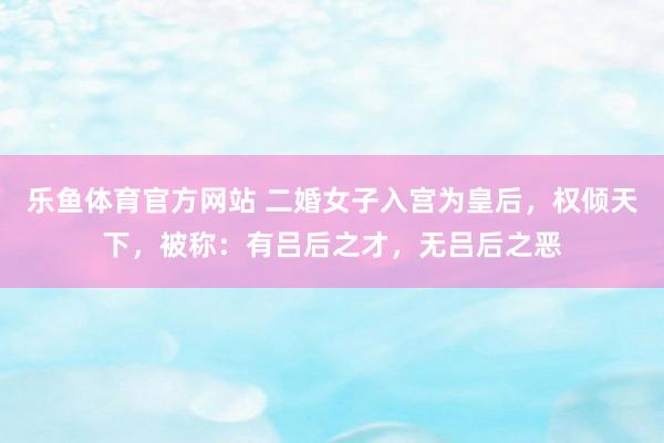 乐鱼体育官方网站 二婚女子入宫为皇后，权倾天下，被称：有吕后之才，无吕后之恶