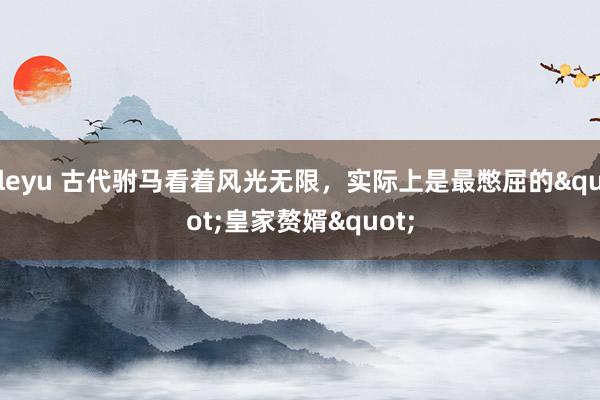 leyu 古代驸马看着风光无限，实际上是最憋屈的"皇家赘婿"