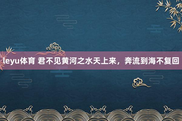 leyu体育 君不见黄河之水天上来，奔流到海不复回