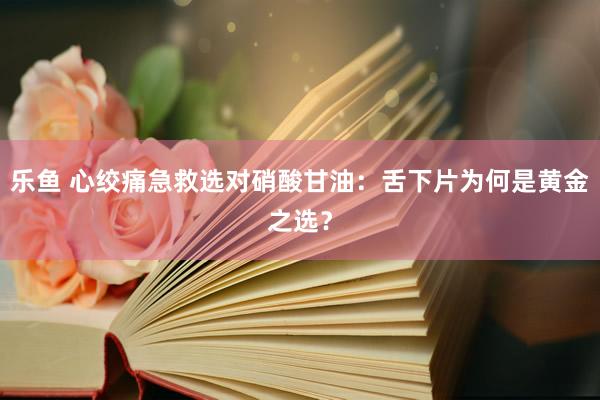 乐鱼 心绞痛急救选对硝酸甘油：舌下片为何是黄金之选？