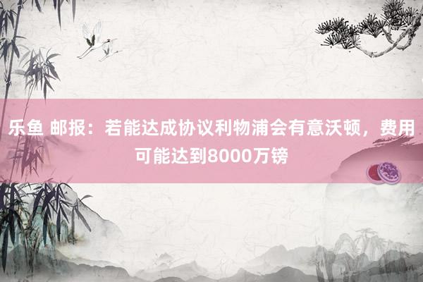 乐鱼 邮报:若能达成协议利物浦会有意沃顿,费用可能达到8000万镑