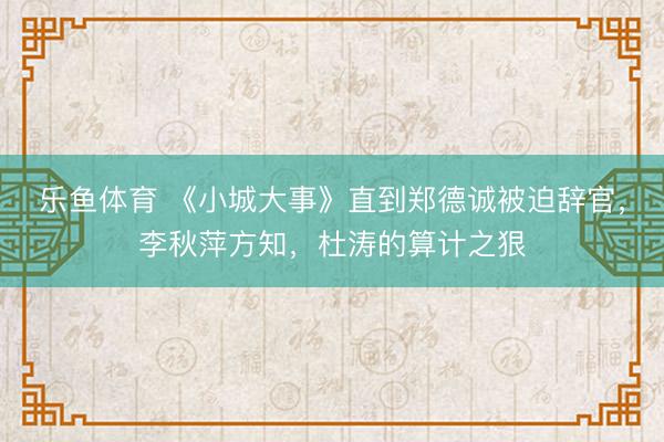 乐鱼体育 《小城大事》直到郑德诚被迫辞官,李秋萍方知,杜涛的算计之狠