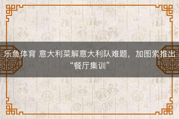 乐鱼体育 意大利菜解意大利队难题，加图索推出“餐厅集训”